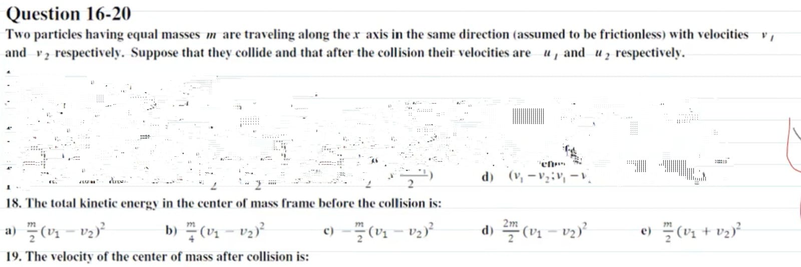 Question 16-20
Two particles having equal masses m are traveling along the x axis in the same direction (assumed to be frictionless) with velocities v1 and v2 respectively. Suppose that they collide and that after the collision their velocities are u1 and u2 respectively.
18. The total kinetic energy in the center of mass frame before the collision is:
a) fracm2(v1-v2)^2
b) fracm4(v1-v2)^2
c) -fracm2(v1-v2)^2
d) frac2m2(v1-v2)^2
e) fracm2(v1+v2)^2
19. The velocity of the center of mass after collision is:
