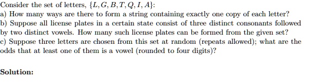 Consider the set of letters, L, G, B, T, Q, I, A:
a) How many ways are there to form a string containing exactly one copy of each letter?
b) Suppose all license plates in a certain state consist of three distinct consonants followed
by two distinct vowels. How many such license plates can be formed from the given set?
c) Suppose three letters are chosen from this set at random (repeats allowed); what are the
odds that at least one of them is a vowel (rounded to four digits)?

Solution: