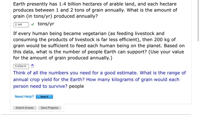 Earth presently has 1.4 billion hectares of arable land, and each hectare produces between 1 and 2 tons of grain annually. What is the amount of grain (in tons/yr) produced annually?
2.1e9 tons/yr
If every human being became vegetarian (as feeding livestock and consuming the products of livestock is far less efficient), then 200 kg of grain would be sufficient to feed each human being on the planet. Based on this data, what is the number of people Earth can support? (Use your value for the amount of grain produced annually.)
9.525e10
Think of all the numbers you need for a good estimate. What is the range of annual crop yield for the Earth? How many kilograms of grain would each person need to survive? people