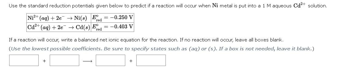 Use the standard reduction potentials given below to predict if a reaction will occur when Ni metal is put into a 1 M aqueous Cd2+ solution.
Ni2+(aq) + 2e- -> Ni(s) E°red = -0.250 V
Cd2+(aq) + 2e- -> Cd(s) E°red = -0.403 V
If a reaction will occur, write a balanced net ionic equation for the reaction. If no reaction will occur, leave all boxes blank.
(Use the lowest possible coefficients. Be sure to specify states such as (aq) or (s). If a box is not needed, leave it blank.)