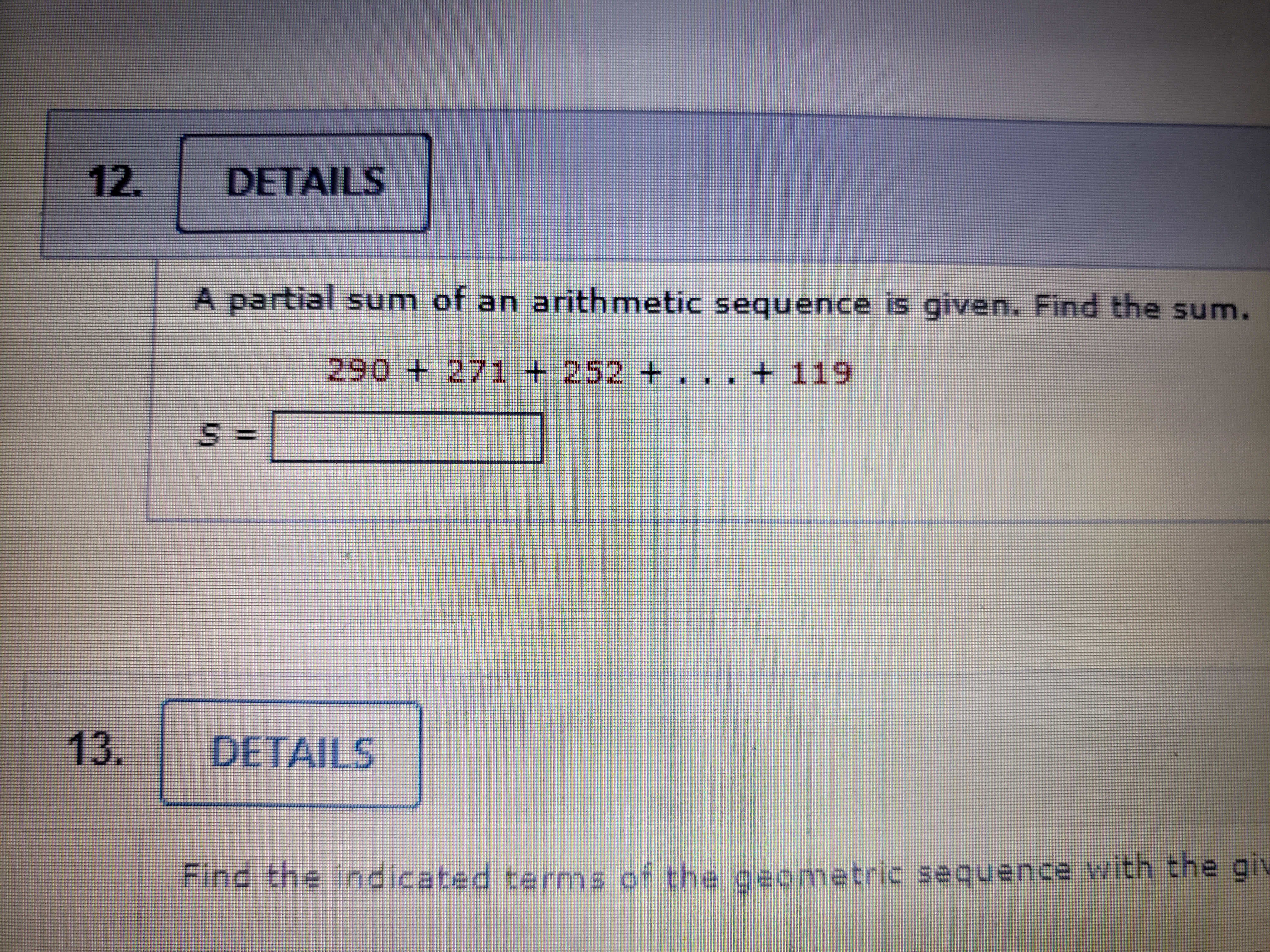 A partial sum of an arithmetic sequence is given. Find the sum. 290 + 271 + 252 + . . . + 119 S =