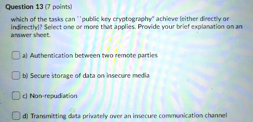 which of the tasks can "public key cryptography" achieve (either directly or indirectly)? Select one or more that applies. Provide your brief explanation on an answer sheet.

a) Authentication between two remote parties
b) Secure storage of data on insecure media
c) Non-repudiation
d) Transmitting data privately over an insecure communication channel