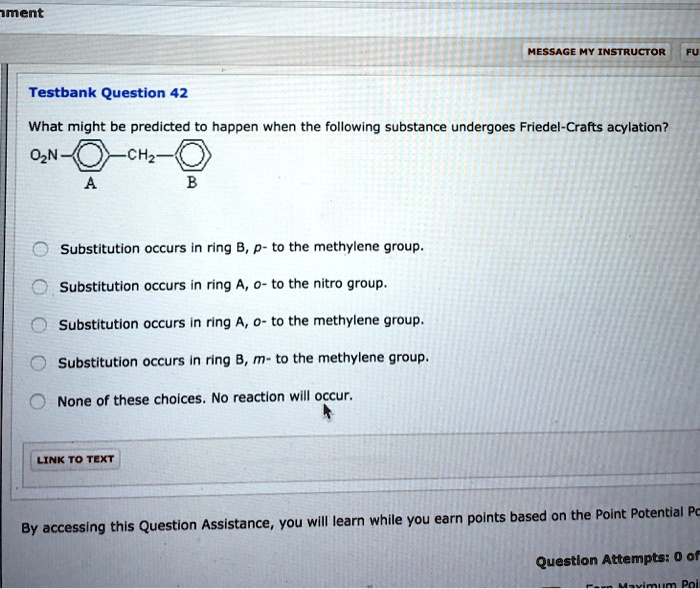 Testbank Question 42
What might be predicted to happen when the following substance undergoes Friedel-Crafts acylation?
O2N-RingA-CH2-RingB
Substitution occurs in ring B, p- to the methylene group.
Substitution occurs in ring A, o- to the nitro group.
Substitution occurs in ring A, o- to the methylene group.
Substitution occurs in ring B, m- to the methylene group.
None of these choices. No reaction will occur.