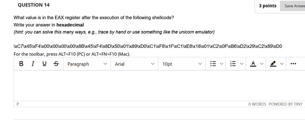 QUESTION 14
What value is in the EAX register after the execution of the following shellcode?
Write your answer in hexadecimal
(hint: you can solve this many ways, e.g., trace by hand or use something like the unicorn emulator)
7454000000008B4548D5001890181F18180120F62292890