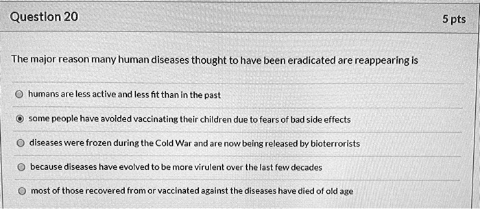 The major reason many human diseases thought to have been eradicated are reappearing is
humans are less active and less fit than in the past
some people have avoided vaccinating their children due to fears of bad side effects
diseases were frozen during the Cold War and are now being released by bioterrorists
because diseases have evolved to be more virulent over the last few decades
most of those recovered from or vaccinated against the diseases have died of old age