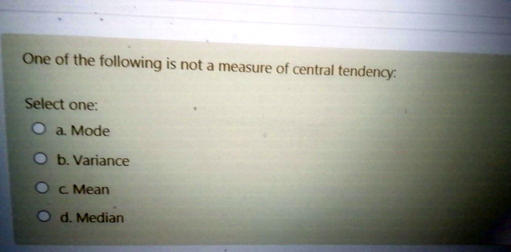 One of the following is not a measure of central tendency:

Select one:
a. Mode
b. Variance
c. Mean
d. Median