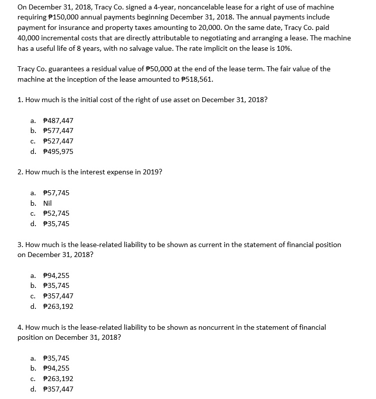 On December 31, 2018, Tracy Co. signed a 4-year, noncancelable lease for a right of use of machine requiring ?150,000 annual payments beginning December 31, 2018. The annual payments include payment for insurance and property taxes amounting to 20,000. On the same date, Tracy Co. paid 40,000 incremental costs that are directly attributable to negotiating and arranging a lease. The machine has a useful life of 8 years, with no salvage value. The rate implicit on the lease is 10%.

Tracy Co. guarantees a residual value of ?50,000 at the end of the lease term. The fair value of the machine at the inception of the lease amounted to ?518,561.

1. How much is the initial cost of the right of use asset on December 31, 2018?

a. ?487,447
b. ?577,447
c. ?527,447
d. ?495,975

2. How much is the interest expense in 2019?

a. ?57,745
b. Nil
c. ?52,745
d. ?35,745

3. How much is the lease-related liability to be shown as current in the statement of financial position on December 31, 2018?

a. ?94,255
b. ?35,745
c. ?357,447
d. ?263,192

4. How much is the lease-related liability to be shown as noncurrent in the statement of financial position on December 31, 2018?

a. ?35,745
b. ?94,255
c. ?263,192
d. ?357,447