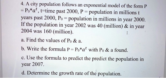 4. A city population follows an exponential model of the form P = P0*a^t, t=time past 2000, P = population in millions t years past 2000, P0 = population in millions in year 2000. If the population in year 2002 was 40 (million)     in year 2004 was 160 (million). a. Find the values of P0     a. b. Write the formula P = P0*a^t with P0     a found. c. Use the formula to predict the predict the population in year 2007. d. Determine the growth rate of the population.