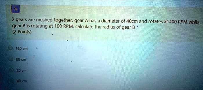 2 gears are meshed together. gear A has a diameter of 40cm and rotates at 400 RPM while gear B is rotating at 100 RPM. calculate the radius of gear B
160 cm
80 cm
20 cm
40 cm