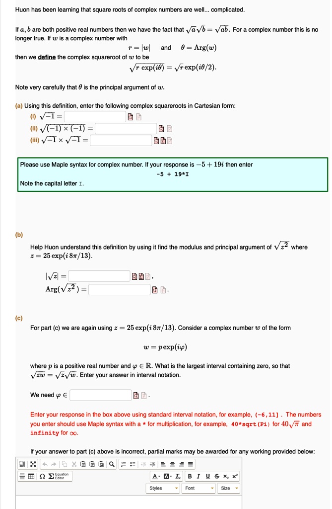 Huon has been learning that square roots of complex numbers are well... complicated.

If a, b are both positive real numbers then we have the fact that ??a??b = ??ab. For a complex number this is no longer true. If w is a complex number with
r = |w| and ? = Arg(w)
then we define the complex squareroot of w to be
??r exp(i?) = ??r exp(i?/2).

Note very carefully that ? is the principal argument of w.

(a) Using this definition, enter the following complex squareroots in Cartesian form:
(i) ??-1 =
(ii) ??(-1) × (-1) =
(iii) ??-1 × ??-1 =

Please use Maple syntax for complex number. If your response is -5 + 19i then enter
-5 + 19*I
Note the capital letter I.

(b)
Help Huon understand this definition by using it find the modulus and principal argument of ??z^2 where
z = 25 exp(i 8?/13).
|??z| =
Arg(??z^2) =

(c)
For part (c) we are again using z = 25 exp(i 8?/13). Consider a complex number w of the form
w = ? exp(i?)
where ? is a positive real number and ? ? ?. What is the largest interval containing zero, so that ??zw = ??z??w. Enter your answer in interval notation.

We need ? ?

Enter your response in the box above using standard interval notation, for example, (-6,11] . The numbers you enter should use Maple syntax with a * for multiplication, for example, 40*sqrt(Pi) for 40??? and infinity for ?.

If your answer to part (c) above is incorrect, partial marks may be awarded for any working provided below: