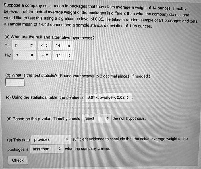 Suppose a company sells bacon in packages that they claim average a weight of 14 ounces. Timothy believes that the actual average weight of the packages is different than what the company claims, and would like to test this using a significance level of 0.05. He takes a random sample of 51 packages and gets a sample mean of 14.42 ounces and a sample standard deviation of 1.08 ounces.

(a) What are the null and alternative hypotheses?
H?: p < 14
HA: p = 14

(b) What is the test statistic? (Round your answer to 3 decimal places, if needed.)

(c) Using the statistical table, the p-value is 0.01 < p-value < 0.02

(d) Based on the p-value, Timothy should reject the null hypothesis.

(e) This data provides sufficient evidence to conclude that the actual average weight of the packages is less than what the company claims.
Check