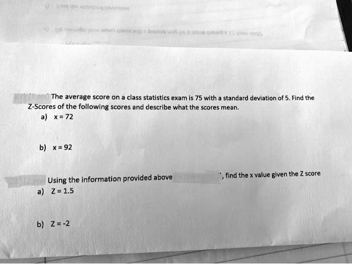 The average score on a class statistics exam is 75 with a standard deviation of 5. Find the Z-Scores of the following scores and describe what the scores mean.
a) x = 72
b) x = 92
Using the information provided above, find the x value given the Z score
a) Z = 1.5
b) Z = -2