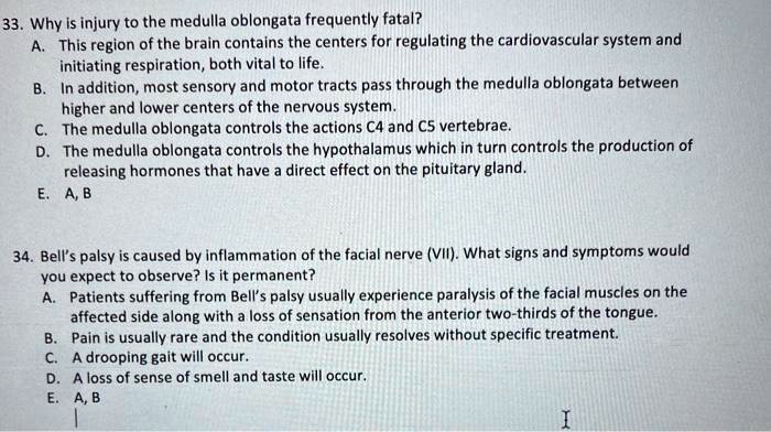 33. Why is injury to the medulla oblongata frequently fatal?
A. This region of the brain contains the centers for regulating the cardiovascular system and
initiating respiration, both vital to life.
B. In addition, most sensory and motor tracts pass through the medulla oblongata between
higher and lower centers of the nervous system.
C. The medulla oblongata controls the actions C4 and C5 vertebrae.
D. The medulla oblongata controls the hypothalamus which in turn controls the production of
releasing hormones that have a direct effect on the pituitary gland.
E. A, B
34. Bell's palsy is caused by inflammation of the facial nerve (VII). What signs and symptoms would
you expect to observe? Is it permanent?
A. Patients suffering from Bell's palsy usually experience paralysis of the facial muscles on the
affected side along with a loss of sensation from the anterior two-thirds of the tongue.
B. Pain is usually rare and the condition usually resolves without specific treatment.
C. A drooping gait will occur.
D. A loss of sense of smell and taste will occur.
E. A, B