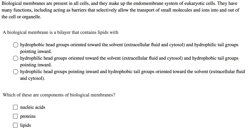 Biological membranes are present in all cells, and they make up the endomembrane system of eukaryotic cells. They have many functions, including acting as barriers that selectively allow the transport of small molecules and ions into and out of the cell or organelle.

A biological membrane is a bilayer that contains lipids with

hydrophobic head groups oriented toward the solvent (extracellular fluid and cytosol) and hydrophilic tail groups pointing inward.
hydrophilic head groups oriented toward the solvent (extracellular fluid and cytosol) and hydrophobic tail groups pointing inward.
hydrophilic head groups pointing inward and hydrophobic tail groups oriented toward the solvent (extracellular fluid and cytosol).

Which of these are components of biological membranes?

nucleic acids
proteins
lipids
