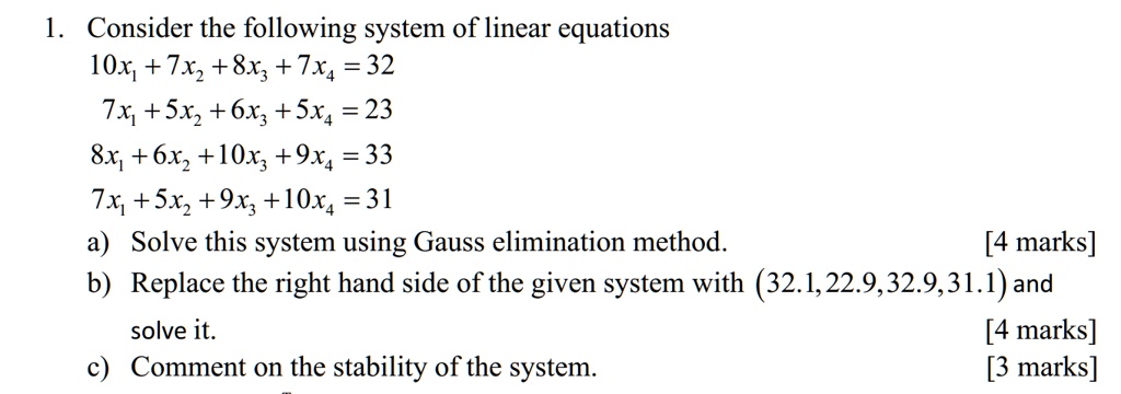 1. Consider the following system of linear equations
10x1 + 7x2 + 8x3 + 7x4 = 32
7x1 + 5x2 + 6x3 + 5x4 = 23
8x1 + 6x2 + 10x3 + 9x4 = 33
7x1 + 5x2 + 9x3 + 10x4 = 31
a) Solve this system using Gauss elimination method. [4 marks]
b) Replace the right hand side of the given system with (32.1, 22.9, 32.9, 31.1) and solve it. [4 marks]
c) Comment on the stability of the system. [3 marks]