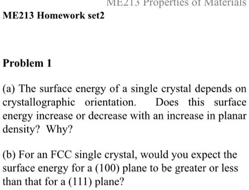 ME213 Homework set2
ME213 Properties of Materials
Problem 1
(a) The surface energy of a single crystal depends on
crystallographic orientation. Does this surface
energy increase or decrease with an increase in planar
density? Why?
(b) For an FCC single crystal, would you expect the
surface energy for a (100) plane to be greater or less
than that for a (111) plane?