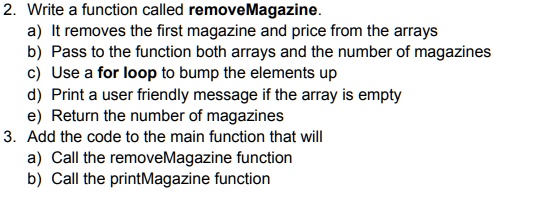 2. Write a function called removeMagazine.
a) It removes the first magazine and price from the arrays
b) Pass to the function both arrays and the number of magazines
c) Use a for loop to bump the elements up
d) Print a user friendly message if the array is empty
e) Return the number of magazines
3. Add the code to the main function that will
a) Call the removeMagazine function
b) Call the printMagazine function
