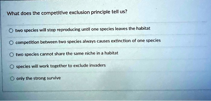 What does the competitive exclusion principle tell us?
two species will stop reproducing until one species leaves the habitat
competition between two species always causes extinction of one species
two species cannot share the same niche in a habitat
species will work together to exclude invaders
only the strong survive