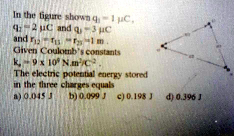 In the figure shown q1 = 1 mu C,
q2 = 2 mu C and q3 = 3 mu C
and r12 = r13 = r23 = 1 m.
Given Coulomb's constants
kc = 9 	imes 10^9 N.m^2/C^2.
The electric potential energy stored
in the three charges equals
a) 0.045 J
b) 0.099 J
c) 0.198 J
d) 0.396 J