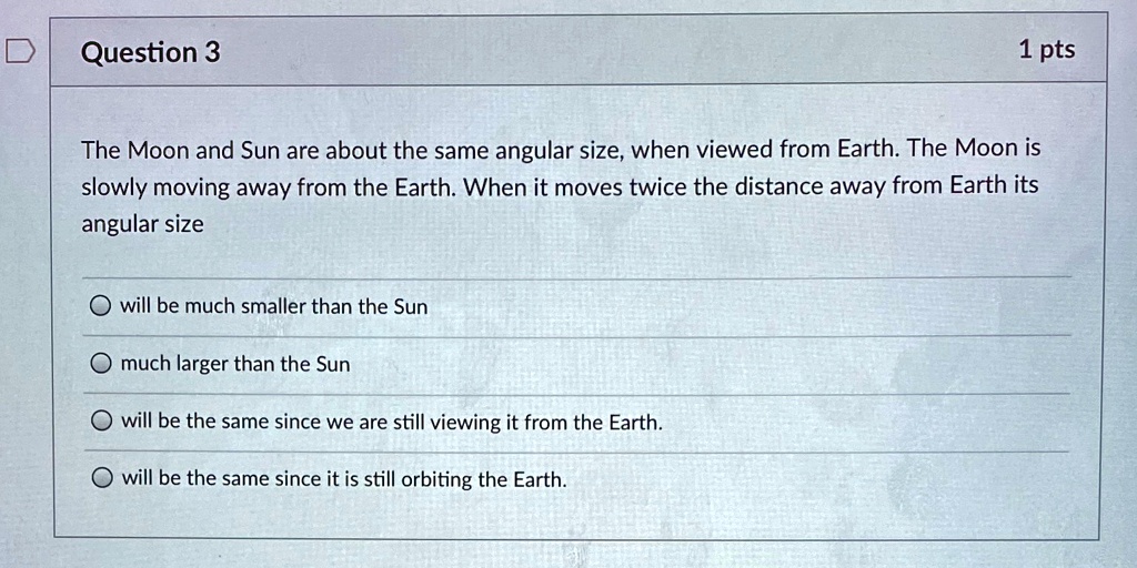 Question 3
1 pts
The Moon and Sun are about the same angular size, when viewed from Earth. The Moon is
slowly moving away from the Earth. When it moves twice the distance away from Earth its
angular size
will be much smaller than the Sun
much larger than the Sun
will be the same since we are still viewing it from the Earth.
will be the same since it is still orbiting the Earth.