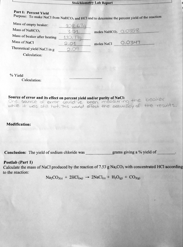 Stoichiometry Lab Report
Part I: Percent Yield
Purpose: To make NaCl from NaHCO3 and HCl and to determine the percent yield of the reaction
Mass of empty beaker: 108.67g
Mass of NaHCO3 3.01 moles NaHCO3 0.0358
Mass of beaker after heating 110.71g
Mass of NaCl 2.01 moles NaCl 0.0347
Theoretical yield NaCl in g 2.09
Calculation:
% Yield
Calculation:
Source of error and its effect on percent yield and/or purity of NaCl:
One source of error could've been measuring the beaker
while it was still hot. This would affect the accuracy of the results.
Modification:
Conclusion: The yield of sodium chloride was  grams giving a % yield of .
Postlab (Part 1)
Calculate the mass of NaCl produced by the reaction of 7.53 g Na2CO3 with concentrated HCl according
to the reaction:
Na2CO3(s) + 2HCl(aq) ? 2NaCl(s) + H2O(g) + CO2(g)