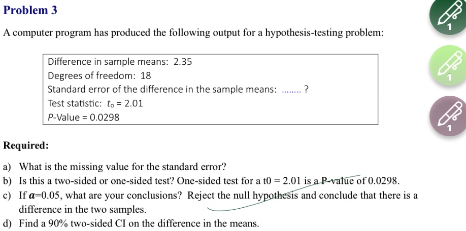 Problem 3
A computer program has produced the following output for a hypothesis-testing problem:
Difference in sample means: 2.35
Degrees of freedom: 18
Standard error of the difference in the sample means: … ?
Test statistic: to = 2.01
P-Value = 0.0298
Required:
a) What is the missing value for the standard error?
b) Is this a two-sided or one-sided test? One-sided test for a t0 = 2.01 is a P-value of 0.0298.
c) If α = 0.05, what are your conclusions? Reject the null hypothesis and conclude that there is a
difference in the two samples.
d) Find a 90% two-sided CI on the difference in the means.