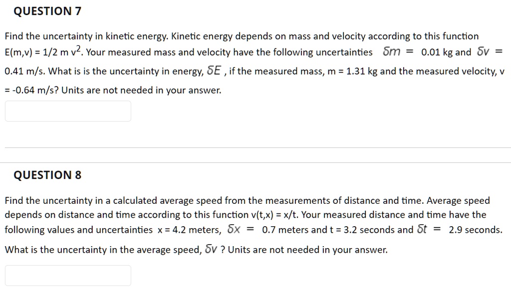QUESTION 7
Find the uncertainty in kinetic energy. Kinetic energy depends on mass and velocity according to this function E(m,v) = 1/2 m v^2. Your measured mass and velocity have the following uncertainties ?m = 0.01 kg and ?v = 0.41 m/s. What is is the uncertainty in energy, ?E , if the measured mass, m = 1.31 kg and the measured velocity, v = -0.64 m/s? Units are not needed in your answer.

QUESTION 8
Find the uncertainty in a calculated average speed from the measurements of distance and time. Average speed depends on distance and time according to this function v(t,x) = x/t. Your measured distance and time have the following values and uncertainties x = 4.2 meters, ?x = 0.7 meters and t = 3.2 seconds and ?t = 2.9 seconds. What is the uncertainty in the average speed, ?v ? Units are not needed in your answer.