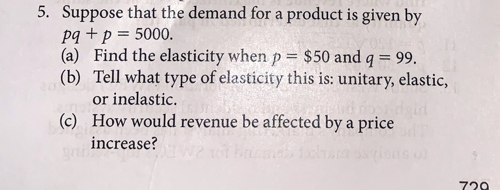 5. Suppose that the demand for a product is given by
pq + p = 5000.
(a) Find the elasticity when p = 50 and q = 99.
(b) Tell what type of elasticity this is: unitary, elastic,
or inelastic.
(c) How would revenue be affected by a price
increase?