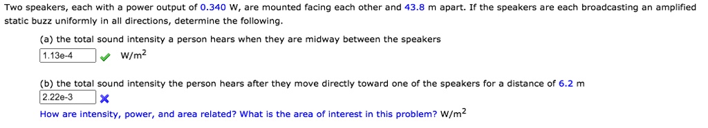Two speakers, each with a power output of 0.340 W, are mounted facing each other and 43.8 m apart. If the speakers are each broadcasting an amplified static buzz uniformly in all directions, determine the following.

(a) the total sound intensity a person hears when they are midway between the speakers
1.13e-4 W/m^2

(b) the total sound intensity the person hears after they move directly toward one of the speakers for a distance of 6.2 m
2.22e-3
How are intensity, power, and area related? What is the area of interest in this problem? W/m^2