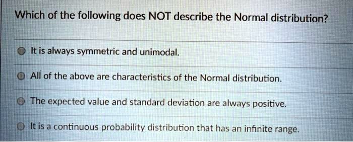 Which of the following does NOT describe the Normal distribution?
It is always symmetric and unimodal.
All of the above are characteristics of the Normal distribution.
The expected value and standard deviation are always positive.
It is a continuous probability distribution that has an infinite range.
