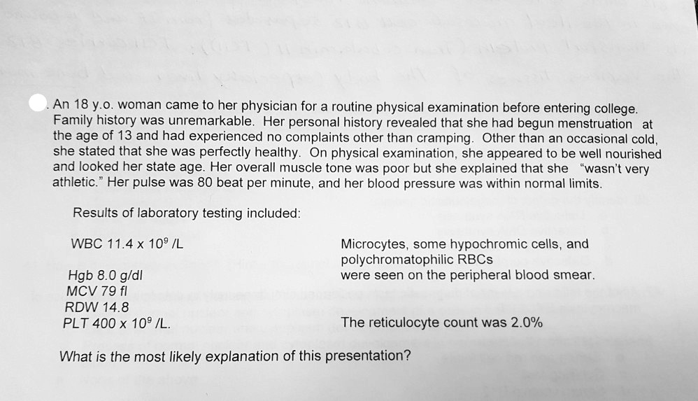 An 18 y.o. woman came to her physician for a routine physical examination before entering college. Family history was unremarkable. Her personal history revealed that she had begun menstruation at the age of 13 and had experienced no complaints other than cramping. Other than an occasional cold, she stated that she was perfectly healthy. On physical examination, she appeared to be well nourished and looked her state age. Her overall muscle tone was poor but she explained that she "wasn't very athletic." Her pulse was 80 beat per minute, and her blood pressure was within normal limits.

Results of laboratory testing included:

WBC 11.4 x 10^9 /L
Microcytes, some hypochromic cells, and polychromatophilic RBCs
were seen on the peripheral blood smear.

Hgb 8.0 g/dl
MCV 79 fl
RDW 14.8
PLT 400 x 10^9 /L.
The reticulocyte count was 2.0%

What is the most likely explanation of this presentation?
