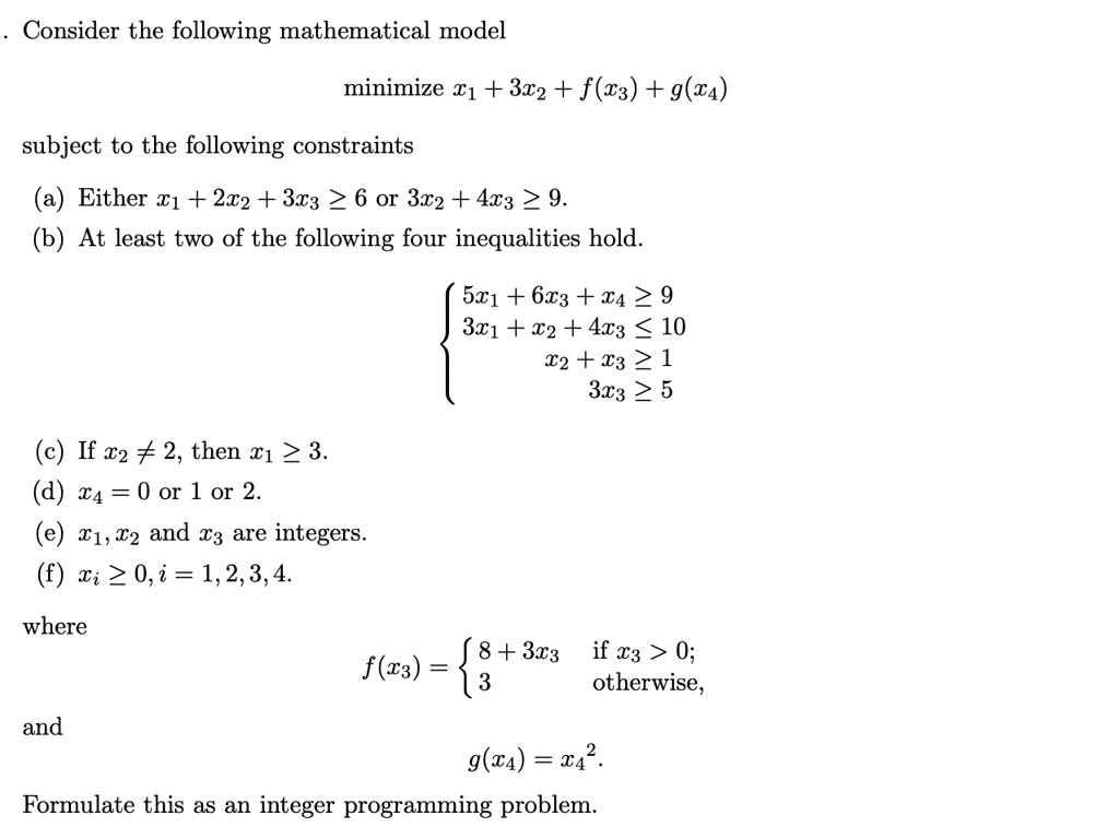 Consider the following mathematical model
minimize x1 + 3x2 + f(x3) + g(x4)
subject to the following constraints
(a) Either x1 + 2x2 + 3x3 ge 6 or 3x2 + 4x3 ge 9.
(b) At least two of the following four inequalities hold.
egincases
5x1 + 6x3 + x4 ge 9 3x1 + x2 + 4x3 le 10 x2 + x3 ge 1 3x3 ge 5
endcases
(c) If x2 
e 2, then x1 ge 3.
(d) x4 = 0 or 1 or 2.
(e) x1, x2 and x3 are integers.
(f) xi ge 0, i = 1, 2, 3, 4.
where
f(x3) = egincases 8 + 3x3     	extif  x3 > 0;  3     	extotherwise, endcases
and
g(x4) = x4^2.
Formulate this as an integer programming problem.