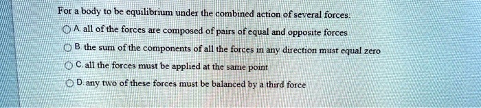 For a body to be equilibrium under the combined action of several forces:
A. all of the forces are composed of pairs of equal and opposite forces
B. the sum of the components of all the forces in any direction must equal zero
C. all the forces must be applied at the same point
D. any two of these forces must be balanced by a third force