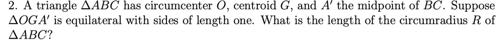 2. A triangle ABC has circumcenter O, centroid G, and A' the midpoint of BC. Suppose OGA' is equilateral with sides of length one. What is the length of the circumradius R of ABC?