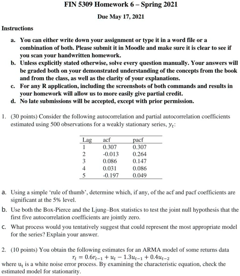 FIN 5309 Homework 6 – Spring 2021
Due May 17, 2021

Instructions
a. You can either write down your assignment or type it in a word file or a combination of both. Please submit it in Moodle and make sure it is clear to see if you scan your handwritten homework.
b. Unless explicitly stated otherwise, solve every question manually. Your answers will be graded both on your demonstrated understanding of the concepts from the book and from the class, as well as the clarity of your explanations.
c. For any R application, including the screenshots of both commands and results in your homework will allow us to more easily give partial credit.
d. No late submissions will be accepted, except with prior permission.

1. (30 points) Consider the following autocorrelation and partial autocorrelation coefficients estimated using 500 observations for a weakly stationary series, yt:

Lag acf pacf
1 0.307 0.307
2 -0.013 0.264
3 0.086 0.147
4 0.031 0.086
5 -0.197 0.049

a. Using a simple ‘rule of thumb’, determine which, if any, of the acf and pacf coefficients are significant at the 5% level.
b. Use both the Box-Pierce and the Ljung–Box statistics to test the joint null hypothesis that the first five autocorrelation coefficients are jointly zero.
c. What process would you tentatively suggest that could represent the most appropriate model for the series? Explain your answer.

2. (10 points) You obtain the following estimates for an ARMA model of some returns data
rt = 0.6rt-1 + ut - 1.3ut-1 + 0.4ut-2
where ut is a white noise error process. By examining the characteristic equation, check the estimated model for stationarity.