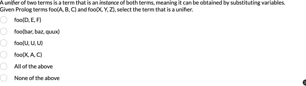 A unifier of two terms is a term that is an instance of both terms, meaning it can be obtained by substituting variables.
Given Prolog terms foo(A, B, C) and foo(X, Y, Z), select the term that is a unifier.
foo(D, E, F)
foo(bar, baz, quux)
foo(U, U, U)
foo(X, A, C)
All of the above
None of the above