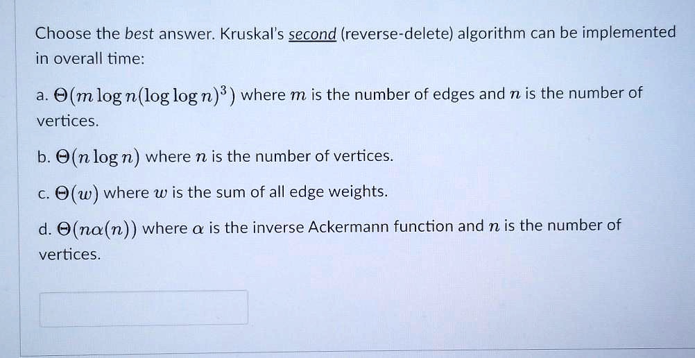 Choose the best answer. Kruskal's second (reverse-delete) algorithm can be implemented in overall time:
a. ?(m log n(log log n)³) where m is the number of edges and n is the number of vertices.
b. ?(n log n) where n is the number of vertices.
c. ?(w) where w is the sum of all edge weights.
d. ?(n?(n)) where ? is the inverse Ackermann function and n is the number of vertices.