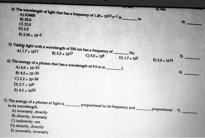 4) The wavelength of light that has a frequency of 1.20 !! 1013 s-1 is  m.
A) 0.0400
B) 25.0
C) 12.0
D) 2.5
E) 2.50 !! 10-5

5) Visible light with a wavelength of 550 nm has a frequency of  Hz.
A) 1.7 !! 1011
B) 5.5 !! 1017
C) 5.5 !! 105
D) 1.7 !! 102
E) 5.5 !! 1014

6) The energy of a photon that has a wavelength of 9.0 m is  J.
A) 6.0 !! 10-23
B) 4.5 !! 10-25
C) 2.2 !! 10-26
D) 2.7 !! 109
E) 4.5 !! 1025

7) The energy of a photon of light is  proportional to its frequency and  proportional to its wavelength.
A) inversely, directly
B) directly, inversely
C) indirectly, not
D) directly, directly
E) inversely, inversely