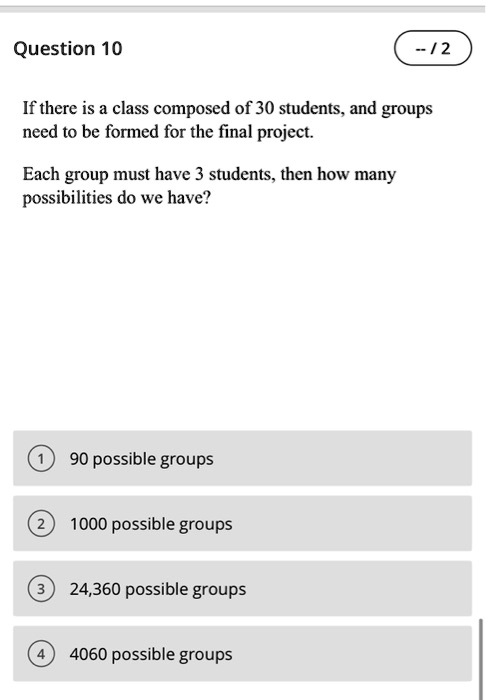 If there is a class composed of 30 students, and groups need to be formed for the final project.
Each group must have 3 students, then how many possibilities do we have?
1 90 possible groups
2 1000 possible groups
3 24,360 possible groups
4 4060 possible groups
