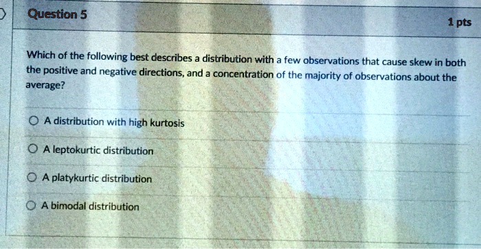 Which of the following best describes a distribution with a few observations that cause skew in both the positive and negative directions, and a concentration of the majority of observations about the average?

A distribution with high kurtosis
A leptokurtic distribution
A platykurtic distribution
A bimodal distribution