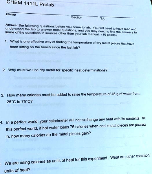 CHEM 1411L Prelab
Name
Section
TA
Answer the following questions before you come to lab. You will need to have read and
understood the lab to answer most questions, and you may need to find the answers to
some of the questions in sources other than your lab manual. (10 points)
1. What is one effective way of finding the temperature of dry metal pieces that have
been sitting on the bench since the last lab?
2. Why must we use dry metal for specific heat determinations?
3. How many calories must be added to raise the temperature of 45 g of water from
25°C to 75°C?
4. In a perfect world, your calorimeter will not exchange any heat with its contents. In
this perfect world, if hot water loses 75 calories when cool metal pieces are poured
in, how many calories do the metal pieces gain?
5. We are using calories as units of heat for this experiment. What are other common
units of heat?