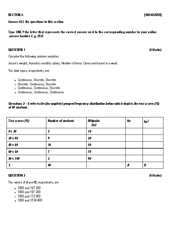 SECTION A [100 MARKS]
Answer ALL the questions in this section.

Type ONLY the letter that represents the correct answer next to the corresponding number in your online answer booklet. E.g. 26 B

QUESTION 1 (4 Marks)
Consider the following random variables:
Jessie's weight, Ayanda's monthly salary, Number of items Carey purchased in a week.
The data types, respectively, are:
a. Continuous, Discrete, Discrete.
b. Discrete, Continuous, Discrete.
c. Continuous, Continuous, Discrete.
d. Continuous, Continuous, Continuous.

Questions 2 – 8 refer to the (incomplete) grouped frequency distribution below which depicts the test scores (%) of 40 students.

| Test scores (%) | Number of students | Midpoint (m) | fm | fm² |
| :— | :— | :— | :— | :— |
| 0 < 20 | 5 | 10 | | |
| 20 < 40 | 9 | 30 | | |
| 40 < 60 | 16 | 50 | | |
| 60 < 80 | 7 | 70 | | |
| 80 < 100 | 3 | 90 | | |
| S | 40 | - | A | B |

QUESTION 2 (4 Marks)
The values of A and B, respectively, are:
a. 1808 and 107 200
b. 1880 and 107 200
c. 1880 and 172 000
d. 1880 and 3534 400