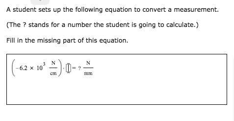A student sets up the following equation to convert a measurement.
(The ? stands for a number the student is going to calculate.)
Fill in the missing part of this equation.
(-6.2 x 10^3 N/cm) * [] = ? N/mm