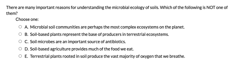 There are many important reasons for understanding the microbial ecology of soils. Which of the following is NOT one of them? Choose one: A. Microbial soil communities are perhaps the most complex ecosystems on the planet. B. Soil-based plants represent the base of producers in terrestrial ecosystems. C. Soil microbes are an important source of antibiotics. D. Soil-based agriculture provides much of the food we eat. E. Terrestrial plants rooted in soil produce the vast majority of oxygen that we breathe.