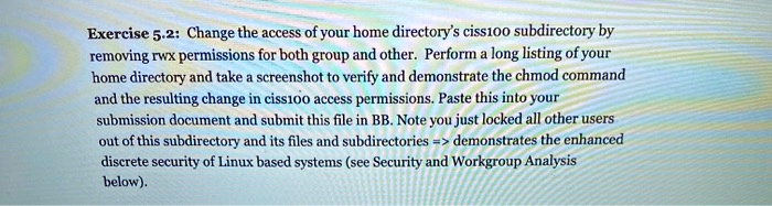 Change the access of your home directory's ciss100 subdirectory by removing rwx permissions for both group and other. Perform a long listing of your home directory and take a screenshot to verify and demonstrate the chmod command and the resulting change in ciss100 access permissions. Paste this into your submission document and submit this file in BB. Note you just locked all other users out of this subdirectory and its files and subdirectories => demonstrates the enhanced discrete security of Linux based systems (see Security and Workgroup Analysis below).