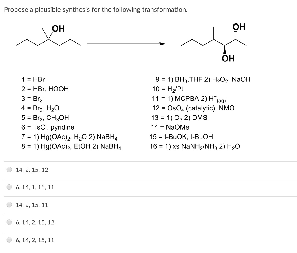 Propose a plausible synthesis for the following transformation.
OH
OH
OH
1 = HBr
2 = HBr, HOOH
3 = Br2
4 = Br2, H2O
5 = Br2, CH3OH
6 = TsCl, pyridine
7 = 1) Hg(OAc)2, H2O 2) NaBH4
8 = 1) Hg(OAc)2, EtOH 2) NaBH4
9 = 1) BH3.THF 2) H2O2, NaOH
10 = H2/Pt
11 = 1) MCPBA 2) H+ (aq)
12 = OsO4 (catalytic), NMO
13 = 1) O3 2) DMS
14 = NaOMe
15 = t-BuOK, t-BuOH
16 = 1) xs NaNH2/NH3 2) H2O
14, 2, 15, 12
6, 14, 1, 15, 11
14, 2, 15, 11
6, 14, 2, 15, 12
6, 14, 2, 15, 11