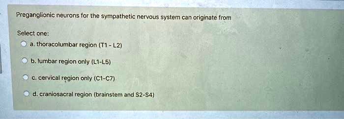 Preganglionic neurons for the sympathetic nervous system can originate from
Select one:
a. thoracolumbar region (T1 - L2)
b. lumbar region only (L1-L5)
c. cervical region only (C1-C7)
d. craniosacral region (brainstem and S2-S4)