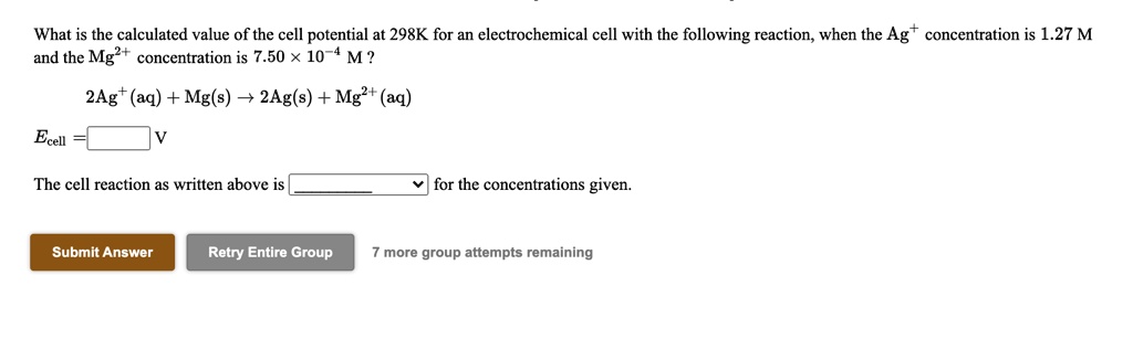 What is the calculated value of the cell potential at 298K for an electrochemical cell with the following reaction, when the Ag+ concentration is 1.27 M and the Mg2+ concentration is 7.50 % 10-4 M ?
2Ag+(aq) + Mg(s) ? 2Ag(s) + Mg2+(aq)
Ecell = V
The cell reaction as written above is for the concentrations given.