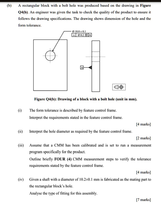 (b)
A rectangular block with a bolt hole was produced based on the drawing in Figure
Q4(b). An engineer was given the task to check the quality of the product to ensure it
follows the drawing specifications. The drawing shows dimension of the hole and the
form tolerance.
Ø 10.0 ± 0.1
? | Ø 0.2 ? | A
Figure Q4(b): Drawing of a block with a bolt hole (unit in mm).
(i) The form tolerance is described by feature control frame.
Interpret the requirements stated in the feature control frame.
[4 marks]
(ii) Interpret the hole diameter as required by the feature control frame.
[2 marks]
(iii) Assume that a CMM has been calibrated and is set to run a measurement
program specifically for the product.
Outline briefly FOUR (4) CMM measurement steps to verify the tolerance
requirements stated by the feature control frame.
[4 marks]
(iv) Given a shaft with a diameter of 10.2±0.1 mm is fabricated as the mating part to
the rectangular block's hole.
Analyse the type of fitting for this assembly.
[7 marks]