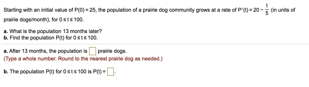 Starting with an initial value of P(0) = 25, the population of a prairie dog community grows at a rate of P'(t) = 20 - t/5 (in units of prairie dogs/month), for 0 ? t ? 100.
a. What is the population 13 months later?
b. Find the population P(t) for 0 ? t ? 100.
a. After 13 months, the population is prairie dogs.
(Type a whole number. Round to the nearest prairie dog as needed.)
b. The population P(t) for 0 ? t ? 100 is P(t) =